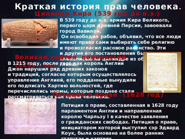  Краткая история прав человека . Цилиндр Кира (539 год до н.э.) В 539 году до н.э. армия Кира Великого, первого царя древней Персии, завоевала город Вавилон.   Он освободил рабов, объявил, что все люди имеют право сами выбирать себе религию и провозгласил расовое равенство. Эти и другие его постановления были записаны клинописью на цилиндре из обожжённой глины. Великая хартия вольностей (1215 год) В 1215 году, после того как король Англии Джон нарушил ряд древних законов и традиций, согласно которым осуществлялось управление Англией, его подданные вынудили его подписать Хартию вольностей, где перечислялись нормы, которые позднее стали рассматриваться как права человека. Петиция о праве (1628 год) Петиция о праве, составленная в 1628 году парламентом Англии и направленная королю Чарльзу I в качестве заявления о гражданских свободах. Петиция о праве, инициатором которой выступил сэр Эдвард Коук, была основана на более ранних статутах и хартиях. 