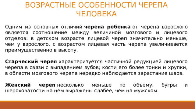 ВОЗРАСТНЫЕ ОСОБЕННОСТИ ЧЕРЕПА ЧЕЛОВЕКА  Одним из основных отличий  черепа ребенка  от черепа взрослого является соотношение между величиной мозгового и лицевого отделов: в детском возрасте лицевой череп значительно меньше, чем у взрослого, с возрастом лицевая часть черепа увеличивается преимущественно в высоту.   Старческий череп  характеризуется частичной редукцией лицевого черепа в связи с выпадением зубов; кости его более тонки и хрупки, в области мозгового черепа нередко наблюдается зарастание швов.   Женский череп  несколько меньше по объему, бугры и шероховатости на нем выражены слабее, чем на мужском. Редукция в биологии — уменьшение, упрощение строения или исчезновение органов в связи с утратой их функций в процессе эволюции . Даже у лиц одного возраста и пола череп варьирует по форме, величине и соотношению мозгового и лицевого отделов.  