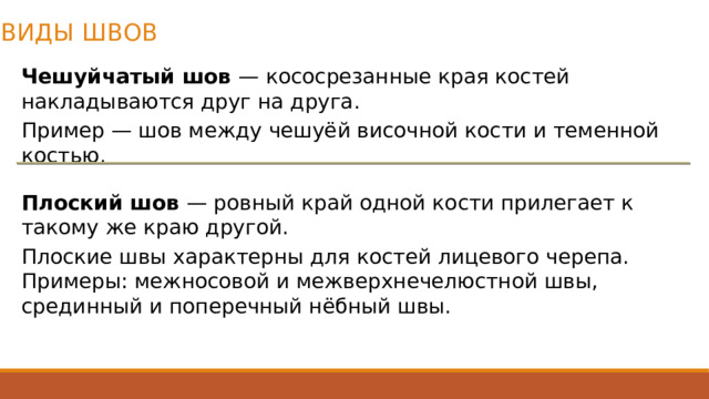ВИДЫ ШВОВ Чешуйчатый шов  — кососрезанные края костей накладываются друг на друга.  Пример — шов между чешуёй височной кости и теменной костью.  Плоский шов  — ровный край одной кости прилегает к такому же краю другой.  Плоские швы характерны для костей лицевого черепа. Примеры: межносовой и межверхнечелюстной швы, срединный и поперечный нёбный швы. 