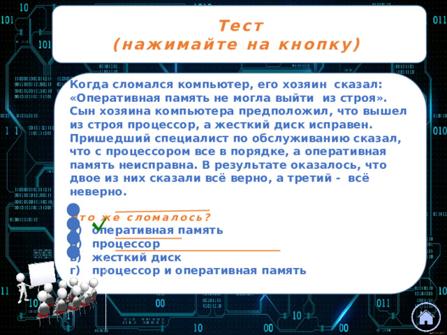 Тест (нажимайте на кнопку) Когда сломался компьютер, его хозяин сказал: «Оперативная память не могла выйти из строя». Сын хозяина компьютера предположил, что вышел из строя процессор, а жесткий диск исправен. Пришедший специалист по обслуживанию сказал, что с процессором все в порядке, а оперативная память неисправна. В результате оказалось, что двое из них сказали всё верно, а третий - всё неверно.  Что же сломалось? а)  оперативная память б)  процессор в)  жесткий диск г)  процессор и оперативная память  