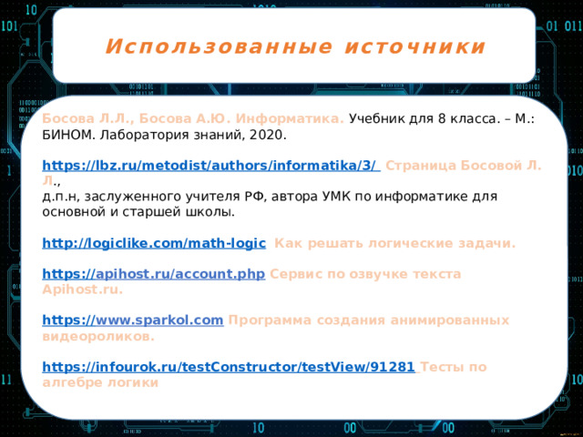 Использованные источники Босова Л.Л., Босова А.Ю. Информатика. Учебник для 8 класса. – М.: БИНОМ. Лаборатория знаний, 2020. https://lbz.ru/metodist/authors/informatika/3/  Страница Босовой Л. Л ., д.п.н, заслуженного учителя РФ, автора УМК по информатике для основной и старшей школы. http://logiclike.com/math-logic  Как решать логические задачи. https :// apihost.ru/account.php  Сервис по озвучке текста Apihost.ru.  https:// www.sparkol.com  Программа создания анимированных видеороликов.  https:// infourok.ru/testConstructor/testView/91281  Тесты по алгебре логики 