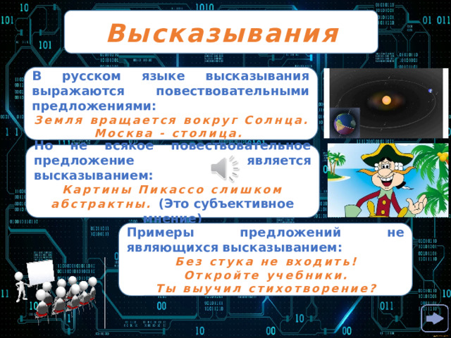 Высказывания В русском языке высказывания выражаются повествовательными предложениями: Земля вращается вокруг Солнца. Москва - столица. Но не всякое повествовательное предложение является высказыванием: Картины Пикассо слишком абстрактны. (Это субъективное мнение) Примеры предложений не являющихся высказыванием: Без стука не входить! Откройте учебники. Ты выучил стихотворение? 