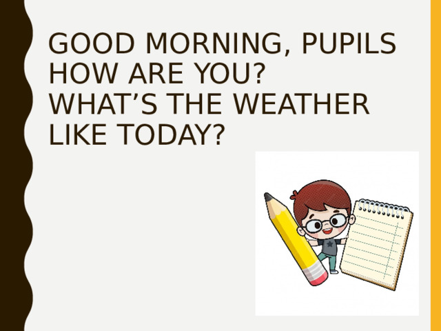 GOOD MORNING, PUPILS  HOW ARE YOU?  WHAT’S THE WEATHER LIKE TODAY? 