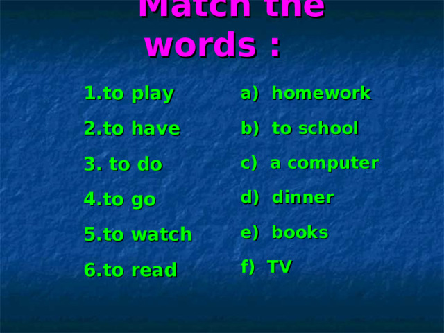  Match the words : a) homework b) to school c) a computer d) dinner e) books f) TV  1.to play 2.to have 3. to do 4.to go 5.to watch 6.to read 
