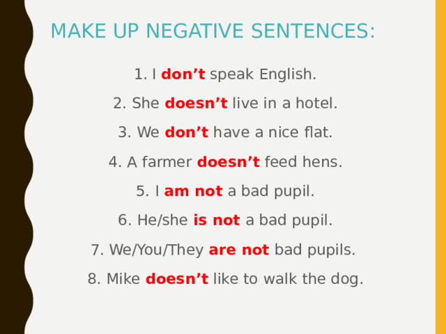 MAKE UP NEGATIVE SENTENCES: 1.  I don’t  speak English. 2. She doesn’t  live in a hotel. 3. We don’t have a nice flat. 4. A farmer doesn’t  feed hens. 5. I am not  a bad pupil. 6. He/she is  not  a bad pupil. 7. We/You/They are  not bad pupils. 8. Mike doesn’t  like to walk  the dog. 