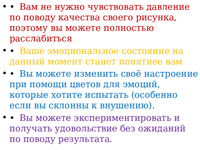 •  Вам не нужно чувствовать давление по поводу качества своего рисунка, поэтому вы можете полностью расслабиться •  Ваше эмоциональное состояние на данный момент станет понятнее вам •  Вы можете изменить своё настроение при помощи цветов для эмоций, которые хотите испытать (особенно если вы склонны к внушению). •  Вы можете экспериментировать и получать удовольствие без ожиданий по поводу результата. 