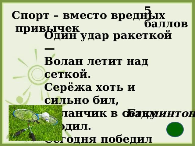 5 баллов Спорт – вместо вредных   привычек Один удар ракеткой —  Волан летит над сеткой.  Серёжа хоть и сильно бил,  Воланчик в сетку угодил.  Сегодня победил Антон.  Во что играли?   Бадминтон  
