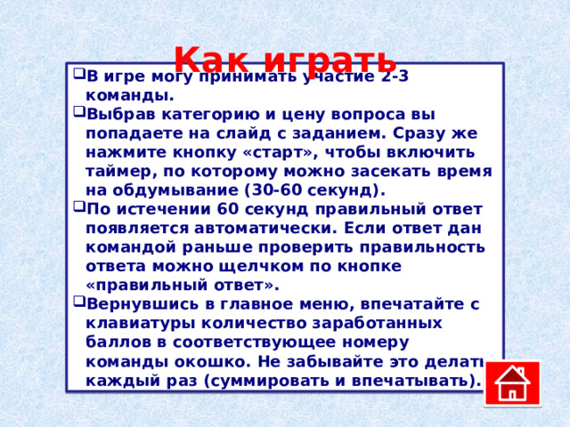 Как играть В игре могу принимать участие 2-3 команды. Выбрав категорию и цену вопроса вы попадаете на слайд с заданием. Сразу же нажмите кнопку «старт», чтобы включить таймер, по которому можно засекать время на обдумывание (30-60 секунд). По истечении 60 секунд правильный ответ появляется автоматически. Если ответ дан командой раньше проверить правильность ответа можно щелчком по кнопке «правильный ответ». Вернувшись в главное меню, впечатайте с клавиатуры количество заработанных баллов в соответствующее номеру команды окошко. Не забывайте это делать каждый раз (суммировать и впечатывать). 