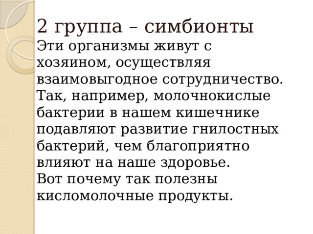 2 группа – симбионты  Эти организмы живут с хозяином, осуществляя взаимовыгодное сотрудничество.  Так, например, молочнокислые бактерии в нашем кишечнике подавляют развитие гнилостных бактерий, чем благоприятно влияют на наше здоровье.  Вот почему так полезны кисломолочные продукты. 