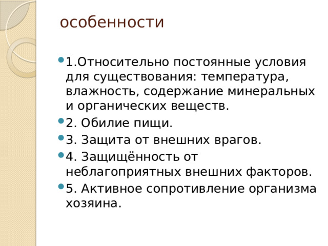   особенности   1.Относительно постоянные условия для существования: температура, влажность, содержание минеральных и органических веществ. 2. Обилие пищи. 3. Защита от внешних врагов. 4. Защищённость от неблагоприятных внешних факторов. 5. Активное сопротивление организма хозяина. 
