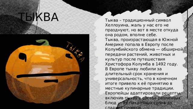ТЫКВА Тыква – традиционный символ Хеллоуина, жаль у нас его не празднуют, но вот в месте откуда она родом, вполне себе. Тыква, произрастающая в Южной Америке попала в Европу после Колумбийского обмена — обширной передачи растений, животных и культур после путешествия Христофора Колумба в 1492 году. В Европе тыкву любили за длительный срок хранения и универсальность, что в конечном итоге привело к её принятию в местные кулинарные традиции. Европейцы адаптировали рецепты, включив тыкву в состав различных блюд — от пикантных супов до сладких пирогов. 