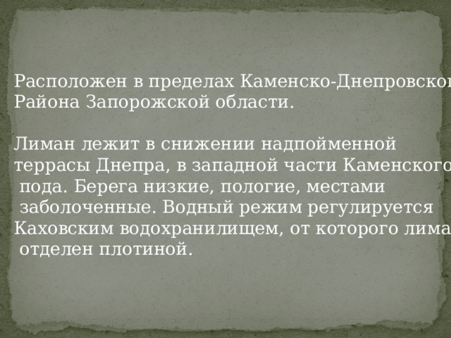 Расположен в пределах Каменско-Днепровского Района Запорожской области.   Лиман лежит в снижении надпойменной террасы Днепра, в западной части Каменского  пода. Берега низкие, пологие, местами  заболоченные. Водный режим регулируется Каховским водохранилищем, от которого лиман  отделен плотиной. 