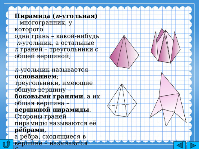 Пирамида ( n -угольная) – многогранник, у которого одна грань – какой-нибудь  n -угольник, а остальные n граней – треугольники с общей вершиной; n -угольник называется основанием ; треугольники, имеющие общую вершину – боковыми гранями , а их общая вершина – вершиной пирамиды . Стороны граней пирамиды называются её рёбрами , а рёбра, сходящиеся в вершине – называются боковыми . 