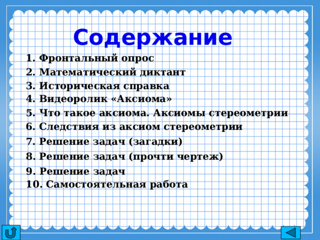 Содержание 1. Фронтальный опрос 2. Математический диктант 3. Историческая справка 4. Видеоролик «Аксиома» 5. Что такое аксиома. Аксиомы стереометрии 6. Следствия из аксиом стереометрии 7. Решение задач (загадки) 8. Решение задач (прочти чертеж) 9. Решение задач 10. Самостоятельная работа 