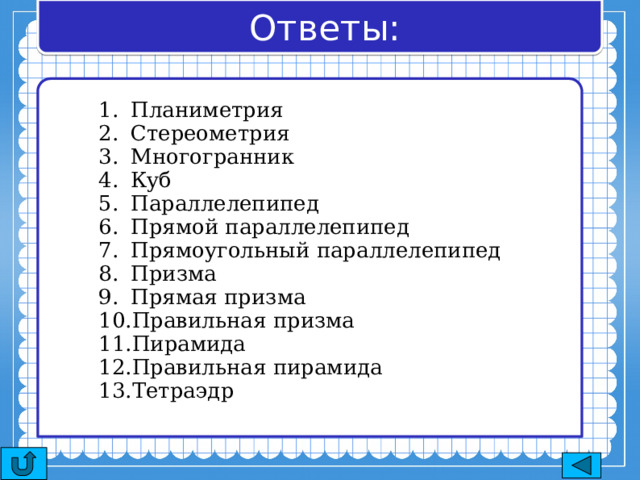Ответы: Планиметрия Стереометрия Многогранник Куб Параллелепипед Прямой параллелепипед Прямоугольный параллелепипед Призма Прямая призма Правильная призма Пирамида Правильная пирамида Тетраэдр 