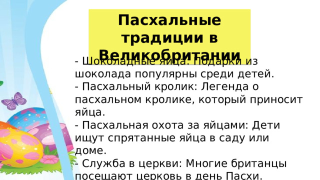 Пасхальные традиции в Великобритании - Шоколадные яйца: Подарки из шоколада популярны среди детей. - Пасхальный кролик: Легенда о пасхальном кролике, который приносит яйца. - Пасхальная охота за яйцами: Дети ищут спрятанные яйца в саду или доме. - Служба в церкви: Многие британцы посещают церковь в день Пасхи. 