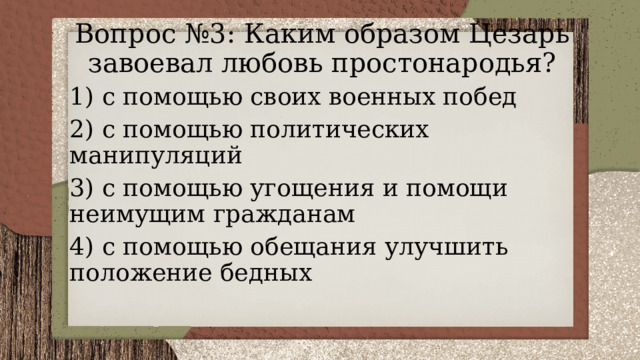 Вопрос №3: Каким образом Цезарь завоевал любовь простонародья? 1) с помощью своих военных побед 2) с помощью политических манипуляций 3) с помощью угощения и помощи неимущим гражданам 4) с помощью обещания улучшить положение бедных 