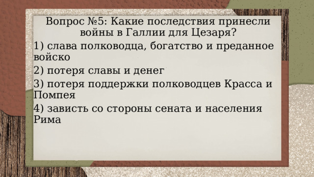 Вопрос №5: Какие последствия принесли войны в Галлии для Цезаря? 1) слава полководца, богатство и преданное войско 2) потеря славы и денег 3) потеря поддержки полководцев Красса и Помпея 4) зависть со стороны сената и населения Рима 