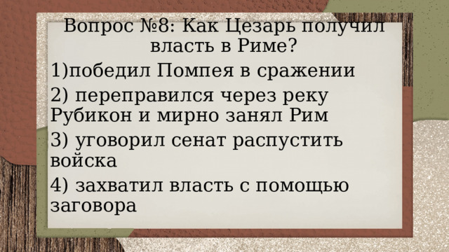 Вопрос №8: Как Цезарь получил власть в Риме? 1)победил Помпея в сражении 2) переправился через реку Рубикон и мирно занял Рим 3) уговорил сенат распустить войска 4) захватил власть с помощью заговора 
