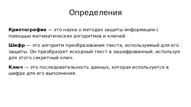 Определения Криптография — это наука о методах защиты информации с помощью математических алгоритмов и ключей Шифр — это алгоритм преобразования текста, используемый для его защиты. Он преобразует исходный текст в зашифрованный, используя для этого секретный ключ. Ключ — это последовательность данных, которая используется в шифре для его выполнения. 