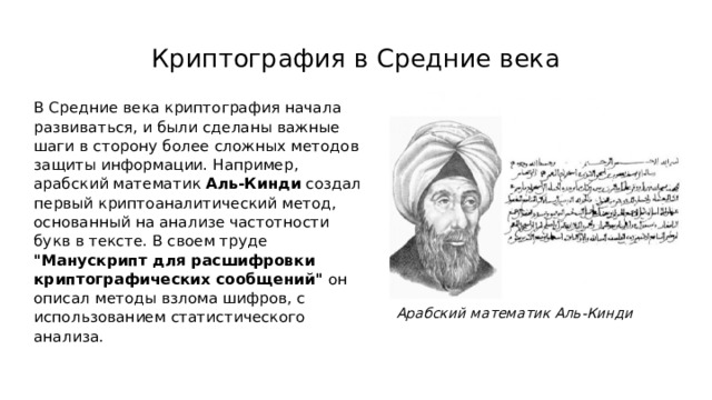 Криптография в Средние века В Средние века криптография начала развиваться, и были сделаны важные шаги в сторону более сложных методов защиты информации. Например, арабский математик Аль-Кинди создал первый криптоаналитический метод, основанный на анализе частотности букв в тексте. В своем труде 