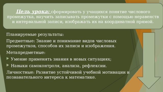 Цель урока: сформировать у учащихся понятие числового промежутка, научить записывать промежутки с помощью неравенств и интервальной записи, изображать их на координатной прямой. Планируемые результаты: Предметные: Знание и понимание видов числовых промежутков, способов их записи и изображения. Метапредметные: Умение применять знания в новых ситуациях; Навыки самоконтроля, анализа, рефлексии. Личностные: Развитие устойчивой учебной мотивации и познавательного интереса к математике. 