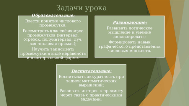 Задачи урока Образовательные: Развивающие: Ввести понятие числового промежутка; Развивать логическое мышление и умение анализировать; Рассмотреть классификацию промежутков (интервал, отрезок, полуинтервал, луч, вся числовая прямая); Формировать навык графического представления числовых множеств. Научить записывать промежутки в виде неравенств и в интервальной форме. Воспитательные: Воспитывать аккуратность при записи математических выражений; Развивать интерес к предмету через связь с практическими задачами. 
