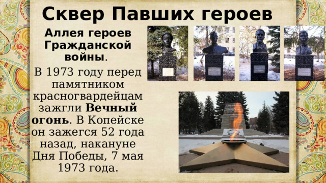 Сквер Павших героев Аллея героев Гражданской войны . В 1973 году перед памятником красногвардейцам зажгли  Вечный огонь . В Копейске он зажегся 52 года назад, накануне Дня Победы, 7 мая 1973 года. 