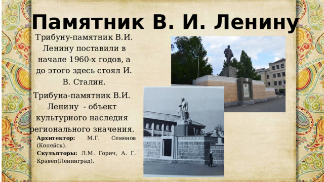 Памятник В. И. Ленину Трибуну-памятник В.И. Ленину поставили в начале 1960-х годов, а до этого здесь стоял И. В. Сталин. Трибуна-памятник В.И. Ленину  - объект культурного наследия регионального значения. Архитектор: М.Г. Семенов (Копейск). Скульпторы: Л.М. Горич, А. Г. Кравеп(Ленинград). 