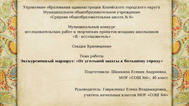 Управление образования администрации Копейского городского округа  Муниципальное общеобразовательное учреждение  «Средняя общеобразовательная школа № 6»     Муниципальный конкурс  исследовательских работ и творческих проектов младших школьников  «Я - исследователь»    Секция Краеведение      Тема работы  Экскурсионный маршрут: «От угольной шахты к большому городу» Подготовила: Шишкина Есения Андреевна, МОУ «СОШ №6», 4б класс Руководитель: Гавриленко Елена Владимировна, учитель начальных классов МОУ «СОШ №6» 