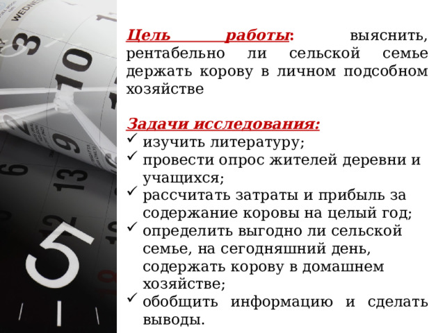 Цель работы : выяснить, рентабельно ли сельской семье держать корову в личном подсобном хозяйстве Задачи исследования:  изучить литературу; провести опрос жителей деревни и учащихся; рассчитать затраты и прибыль за содержание коровы на целый год; определить выгодно ли сельской семье, на сегодняшний день, содержать корову в домашнем хозяйстве; обобщить информацию и сделать выводы. 
