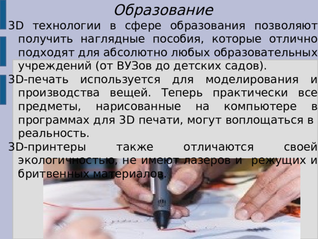 Образование 3D технологии в сфере образования позволяют получить наглядные пособия, которые отлично подходят для абсолютно любых образовательных учреждений (от ВУЗов до детских садов). 3D-печать используется для моделирования и производства вещей. Теперь практически все предметы, нарисованные на компьютере в программах для 3D печати, могут воплощаться в реальность. 3D-принтеры также отличаются своей экологичностью, не имеют лазеров и режущих и бритвенных материалов. 