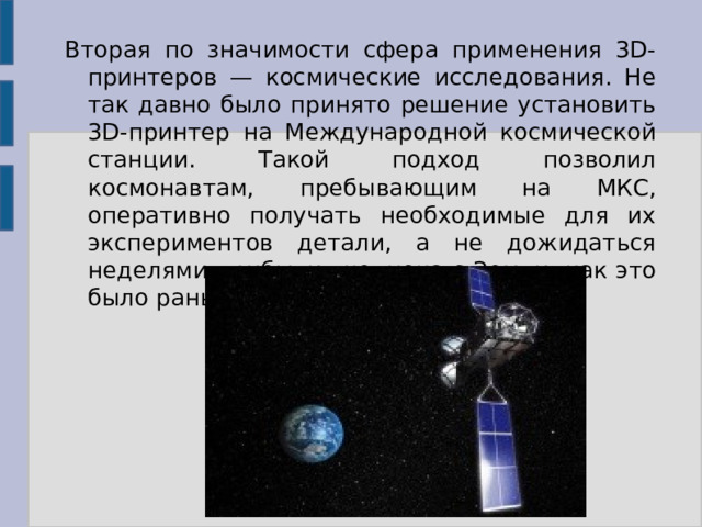 Вторая по значимости сфера применения 3D-принтеров — космические исследования. Не так давно было принято решение установить 3D-принтер на Международной космической станции. Такой подход позволил космонавтам, пребывающим на МКС, оперативно получать необходимые для их экспериментов детали, а не дожидаться неделями прибытия челнока с Земли, как это было раньше. 