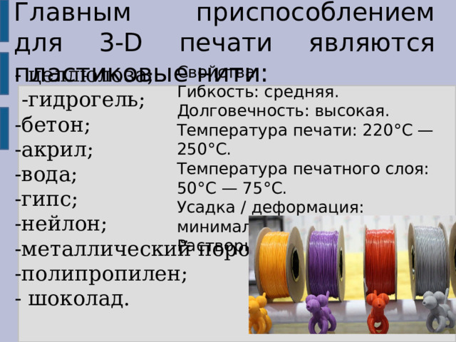 Главным приспособлением для 3-D печати являются пластиковые нити: - целлюлоза;  -гидрогель; -бетон; -акрил; -вода; -гипс; -нейлон; -металлический порошок; -полипропилен; - шоколад. Свойства: Гибкость: средняя. Долговечность: высокая. Температура печати: 220°C — 250°C. Температура печатного слоя: 50°C — 75°C. Усадка / деформация: минимальная. Растворимость: отсутствует. 