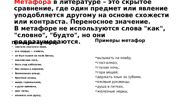 Метафора в литературе – это скрытое сравнение, где один предмет или явление уподобляется другому на основе схожести или контраста. Переносное значение.  В метафоре не используются слова 