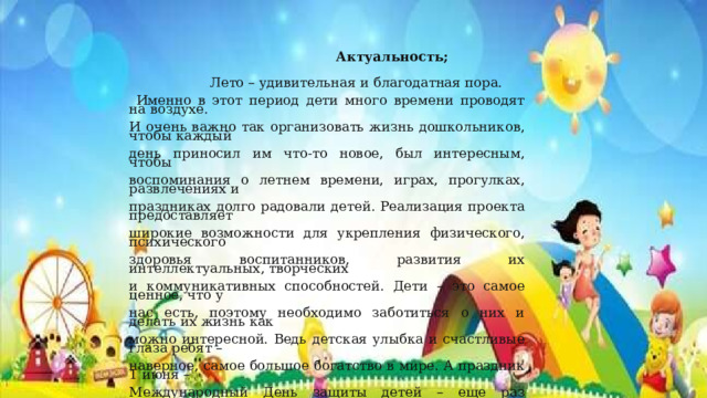  Актуальность;    Лето – удивительная и благодатная пора.  Именно в этот период дети много времени проводят на воздухе. И очень важно так организовать жизнь дошкольников, чтобы каждый день приносил им что-то новое, был интересным, чтобы воспоминания о летнем времени, играх, прогулках, развлечениях и праздниках долго радовали детей. Реализация проекта предоставляет широкие возможности для укрепления физического, психического здоровья воспитанников, развития их интеллектуальных, творческих и коммуникативных способностей. Дети – это самое ценное, что у нас есть, поэтому необходимо заботиться о них и делать их жизнь как можно интересной. Ведь детская улыбка и счастливые глаза ребят – наверное, самое большое богатство в мире. А праздник 1 июня – Международный День защиты детей – еще раз напоминает нам о том, что веселое и счастливое детство должно быть у каждого ребенка 