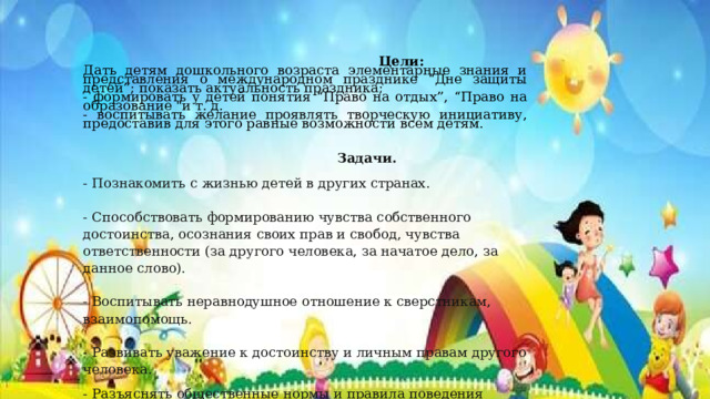  Цели: Дать детям дошкольного возраста элементарные знания и представления о международном празднике “Дне защиты детей”; показать актуальность праздника; - формировать у детей понятия “Право на отдых”, “Право на образование 