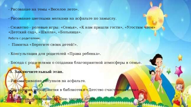 - Рисование на темы «Веселое лето». - Рисование цветными мелками на асфальте по замыслу. - Сюжетно - ролевые игры: «Семья», «К нам пришли гости», «Угостим чаем» «Детский сад», «Школа», «Больница». Работа с родителями; -  Памятка «Берегите своих детей!». - Консультация для родителей «Права ребенка». - Беседа с родителями о создании благоприятной атмосферы в семье.   3. Заключительный этап. - Рассматривание рисунков на асфальте. - Посещение мероприятия в библиотеке «Детство счастливая пора» - Праздник, посвященный Дню защиты детей. 