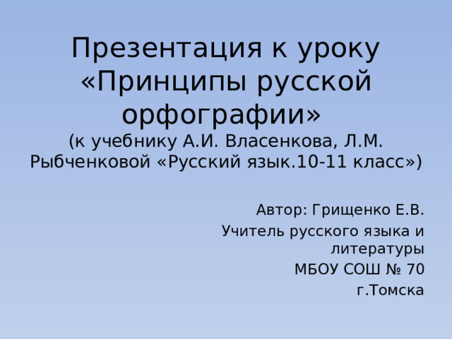 Презентация к уроку  «Принципы русской орфографии»  (к учебнику А.И. Власенкова, Л.М. Рыбченковой «Русский язык.10-11 класс») Автор: Грищенко Е.В. Учитель русского языка и литературы МБОУ СОШ № 70 г.Томска 