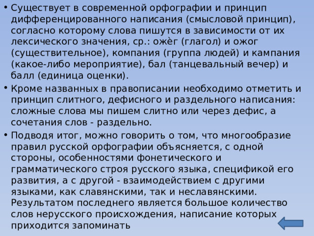 Существует в современной орфографии и принцип дифференцированного написания (смысловой принцип), согласно которому слова пишутся в зависимости от их лексического значения, ср.: ожѐг (глагол) и ожог (существительное), компания (группа людей) и кампания (какое-либо мероприятие), бал (танцевальный вечер) и балл (единица оценки). Кроме названных в правописании необходимо отметить и принцип слитного, дефисного и раздельного написания: сложные слова мы пишем слитно или через дефис, а сочетания слов - раздельно. Подводя итог, можно говорить о том, что многообразие правил русской орфографии объясняется, с одной стороны, особенностями фонетического и грамматического строя русского языка, спецификой его развития, а с другой - взаимодействием с другими языками, как славянскими, так и неславянскими. Результатом последнего является большое количество слов нерусского происхождения, написание которых приходится запоминать 