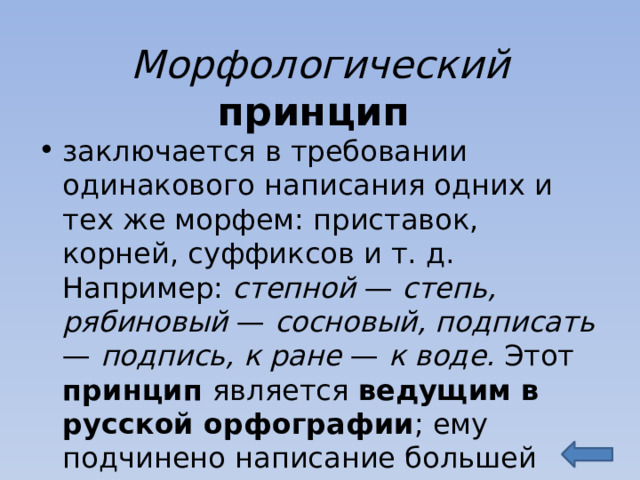 Морфологический принцип заключается в требовании одинакового написания одних и тех же морфем: приставок, корней, суффиксов и т. д. Например: степной — степь, рябиновый — сосновый, подписать — подпись, к ране — к воде. Этот принцип является ведущим в русской орфографии ; ему подчинено написание большей части слов. 