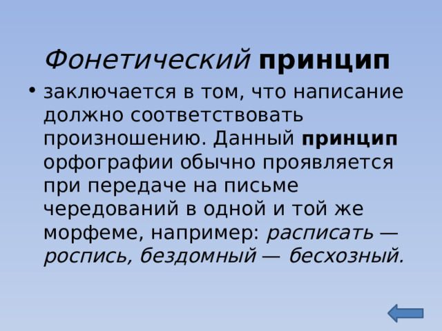 Фонетический принцип заключается в том, что написание должно соответствовать произношению. Данный принцип орфографии обычно проявляется при передаче на письме чередований в одной и той же морфеме, например: расписать — роспись, бездомный — бесхозный. 