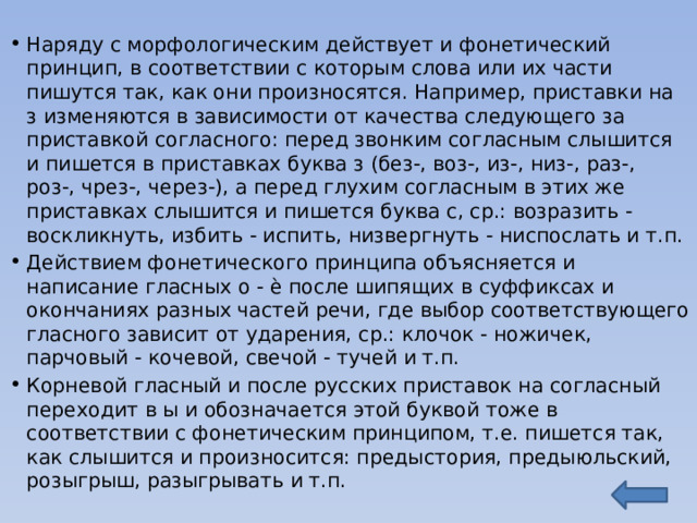 Наряду с морфологическим действует и фонетический принцип, в соответствии с которым слова или их части пишутся так, как они произносятся. Например, приставки на з изменяются в зависимости от качества следующего за приставкой согласного: перед звонким согласным слышится и пишется в приставках буква з (без-, воз-, из-, низ-, раз-, роз-, чрез-, через-), а перед глухим согласным в этих же приставках слышится и пишется буква с, ср.: возразить - воскликнуть, избить - испить, низвергнуть - ниспослать и т.п. Действием фонетического принципа объясняется и написание гласных о - ѐ после шипящих в суффиксах и окончаниях разных частей речи, где выбор соответствующего гласного зависит от ударения, ср.: клочок - ножичек, парчовый - кочевой, свечой - тучей и т.п. Корневой гласный и после русских приставок на согласный переходит в ы и обозначается этой буквой тоже в соответствии с фонетическим принципом, т.е. пишется так, как слышится и произносится: предыстория, предыюльский, розыгрыш, разыгрывать и т.п. 
