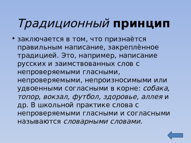Традиционный принцип заключается в том, что признаѐтся правильным написание, закреплѐнное традицией. Это, например, написание русских и заимствованных слов с непроверяемыми гласными, непроверяемыми, непроизносимыми или удвоенными согласными в корне: собака, топор, вокзал, футбол, здоровье, аллея и др. В школьной практике слова с непроверяемыми гласными и согласными называются словарными словами. 