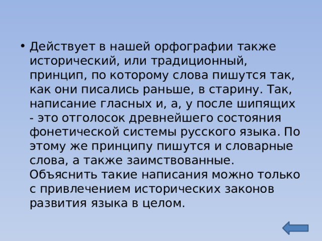 Действует в нашей орфографии также исторический, или традиционный, принцип, по которому слова пишутся так, как они писались раньше, в старину. Так, написание гласных и, а, у после шипящих - это отголосок древнейшего состояния фонетической системы русского языка. По этому же принципу пишутся и словарные слова, а также заимствованные. Объяснить такие написания можно только с привлечением исторических законов развития языка в целом. 