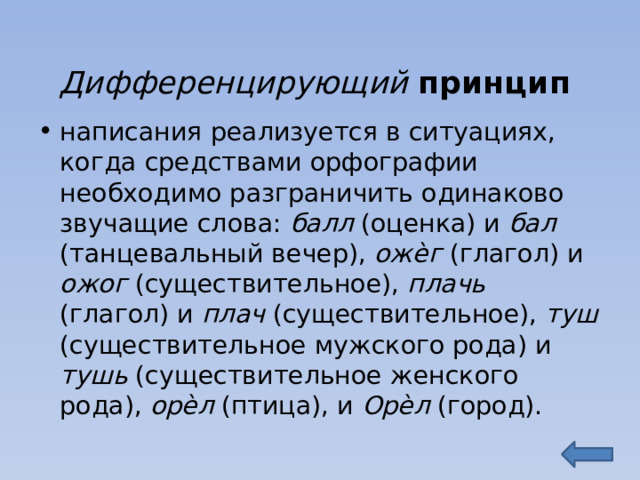 Дифференцирующий принцип написания реализуется в ситуациях, когда средствами орфографии необходимо разграничить одинаково звучащие слова: балл (оценка) и бал (танцевальный вечер), ожѐг (глагол) и ожог (существительное), плачь (глагол) и плач (существительное), туш (существительное мужского рода) и тушь (существительное женского рода), орѐл (птица), и Орѐл (город). 