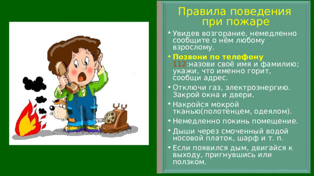 Правила поведения при пожаре Увидев возгорание, немедленно сообщите о нём любому взрослому. Позвони по телефону  112 :назови своё имя и фамилию; укажи, что именно горит, сообщи адрес. Отключи газ, электроэнергию. Закрой окна и двери. Накройся мокрой тканью(полотенцем, одеялом). Немедленно покинь помещение. Дыши через смоченный водой носовой платок, шарф и т. п. Если появился дым, двигайся к выходу, пригнувшись или ползком.  