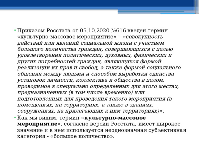 Приказом Росстата от 05.10.2020 №616 введен термин «культурно-массовое мероприятие» –  «совокупность действий или явлений социальной жизни с участием большого количества граждан, совершающихся с целью удовлетворения политических, духовных, физических и других потребностей граждан, являющихся формой реализации их прав и свобод, а также формой социального общения между людьми и способом выработки единства установок личности, коллектива и общества в целом, проводимое в специально определенных для этого местах, предназначенных (в том числе временно) или подготовленных для проведения такого мероприятия (в помещениях, на территориях, а также в зданиях, сооружениях, на прилегающих к ним территориях)» . Как мы видим, термин « культурно-массовое мероприятие », согласно версии Росстата, имеет широкое значение и в нем используется неоднозначная субъективная категория - «большое количество». 