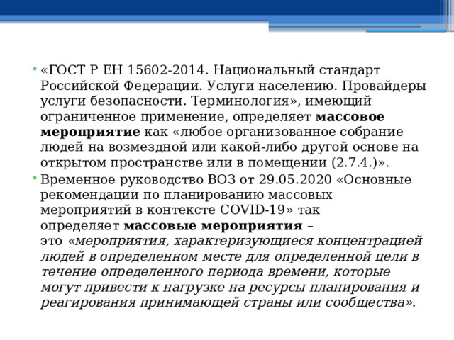 «ГОСТ Р ЕН 15602-2014. Национальный стандарт Российской Федерации. Услуги населению. Провайдеры услуги безопасности. Терминология», имеющий ограниченное применение, определяет  массовое мероприятие  как «любое организованное собрание людей на возмездной или какой-либо другой основе на открытом пространстве или в помещении (2.7.4.)». Временное руководство ВОЗ от 29.05.2020 «Основные рекомендации по планированию массовых мероприятий в контексте COVID-19» так определяет  массовые мероприятия  – это  «мероприятия, характеризующиеся концентрацией людей в определенном месте для определенной цели в течение определенного периода времени, которые могут привести к нагрузке на ресурсы планирования и реагирования принимающей страны или сообщества». 
