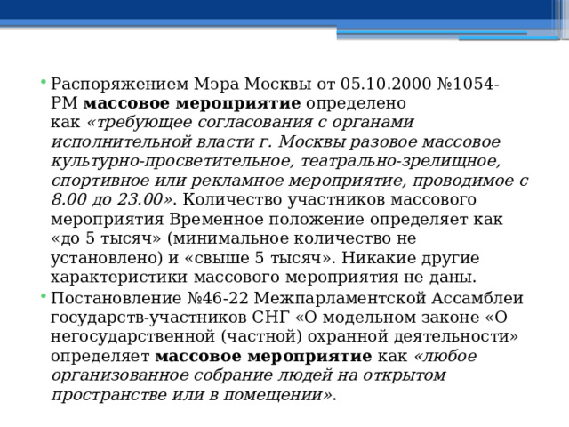 Распоряжением Мэра Москвы от 05.10.2000 №1054-РМ  массовое мероприятие  определено как  «требующее согласования с органами исполнительной власти г. Москвы разовое массовое культурно-просветительное, театрально-зрелищное, спортивное или рекламное мероприятие, проводимое с 8.00 до 23.00» . Количество участников массового мероприятия Временное положение определяет как «до 5 тысяч» (минимальное количество не установлено) и «свыше 5 тысяч». Никакие другие характеристики массового мероприятия не даны. Постановление №46-22 Межпарламентской Ассамблеи государств-участников СНГ «О модельном законе «О негосударственной (частной) охранной деятельности» определяет  массовое мероприятие  как  «любое организованное собрание людей на открытом пространстве или в помещении» . 
